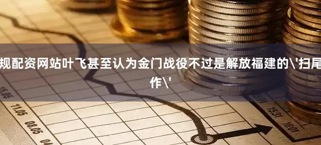 正规配资网站叶飞甚至认为金门战役不过是解放福建的'扫尾工作'