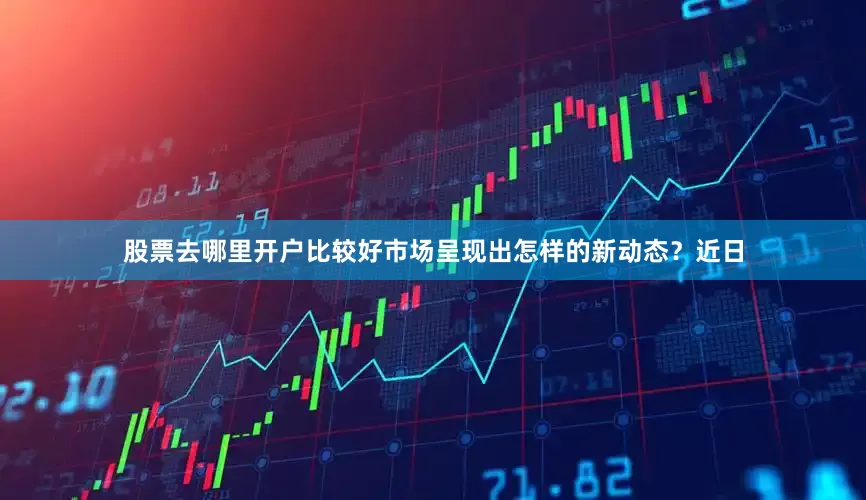 股票去哪里开户比较好市场呈现出怎样的新动态？近日