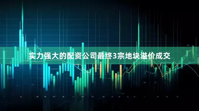 实力强大的配资公司最终3宗地块溢价成交