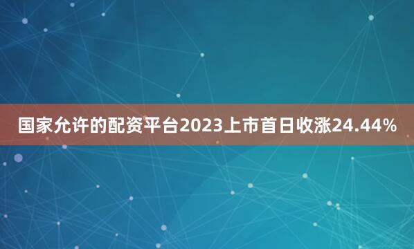 国家允许的配资平台2023上市首日收涨24.44%