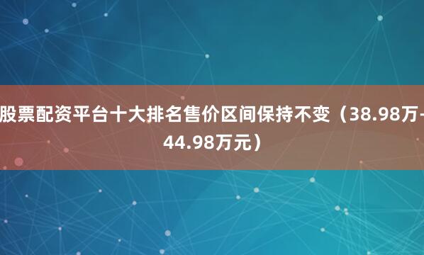 股票配资平台十大排名售价区间保持不变（38.98万-44.98万元）