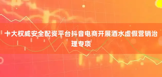 十大权威安全配资平台抖音电商开展酒水虚假营销治理专项