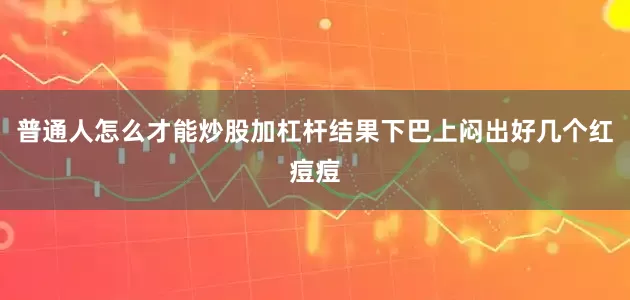 普通人怎么才能炒股加杠杆结果下巴上闷出好几个红痘痘