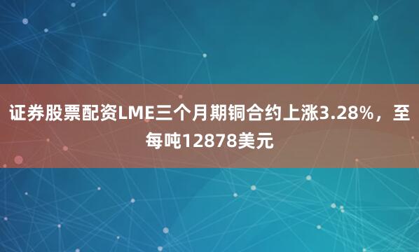 证券股票配资LME三个月期铜合约上涨3.28%，至每吨12878美元