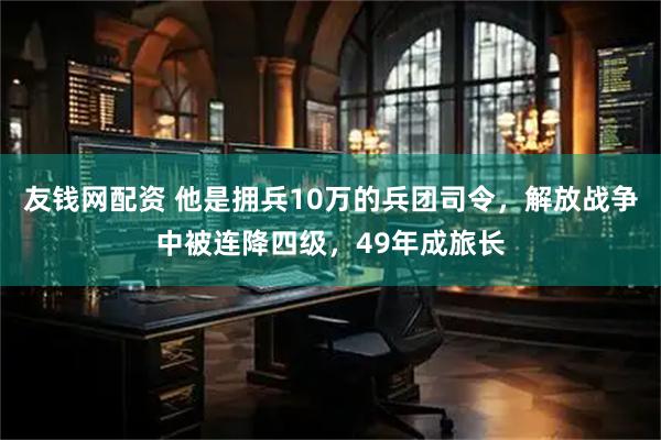 友钱网配资 他是拥兵10万的兵团司令，解放战争中被连降四级，49年成旅长