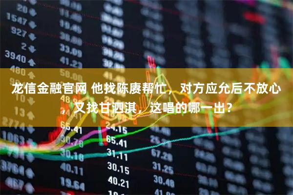 龙信金融官网 他找陈赓帮忙，对方应允后不放心，又找甘泗淇，这唱的哪一出？