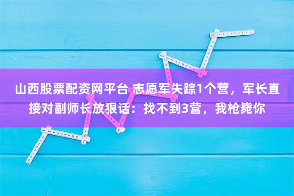 山西股票配资网平台 志愿军失踪1个营，军长直接对副师长放狠话：找不到3营，我枪毙你