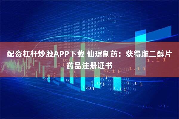 配资杠杆炒股APP下载 仙琚制药：获得雌二醇片药品注册证书