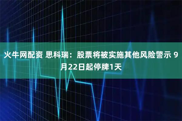 火牛网配资 思科瑞：股票将被实施其他风险警示 9月22日起停牌1天
