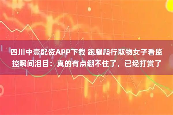 四川中壹配资APP下载 跑腿爬行取物女子看监控瞬间泪目：真的有点绷不住了，已经打赏了