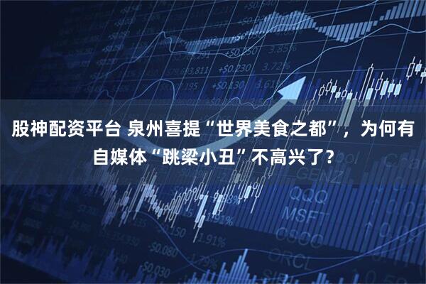 股神配资平台 泉州喜提“世界美食之都”,为何有自媒体“跳梁小丑”不高兴了?