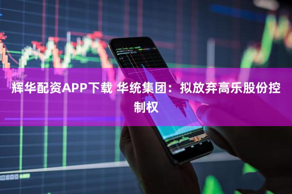 辉华配资APP下载 华统集团：拟放弃高乐股份控制权