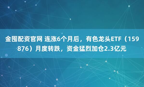 金囤配资官网 连涨6个月后，有色龙头ETF（159876）月度转跌，资金猛烈加仓2.3亿元