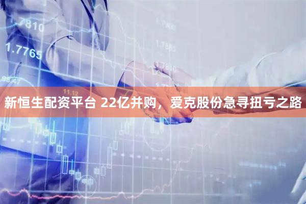 新恒生配资平台 22亿并购,爱克股份急寻扭亏之路