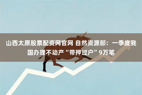 山西太原股票配资网官网 自然资源部：一季度我国办理不动产“带押过户”9万笔