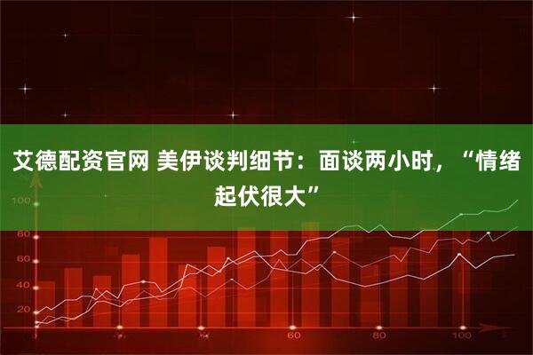 艾德配资官网 美伊谈判细节：面谈两小时，“情绪起伏很大”
