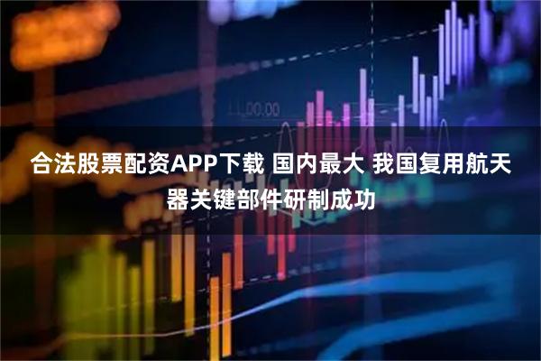 合法股票配资APP下载 国内最大 我国复用航天器关键部件研制成功