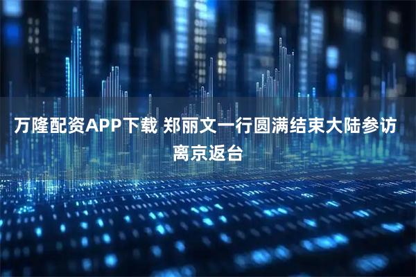 万隆配资APP下载 郑丽文一行圆满结束大陆参访 离京返台