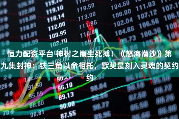 恒力配资平台 神树之巅生死搏！《怒海潜沙》第九集封神：铁三角以命相托，默契是刻入灵魂的契约