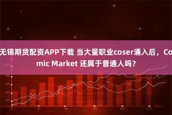 无锡期货配资APP下载 当大量职业coser涌入后，Comic Market 还属于普通人吗？
