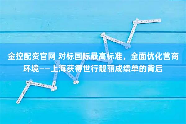 金控配资官网 对标国际最高标准，全面优化营商环境——上海获得世行靓丽成绩单的背后