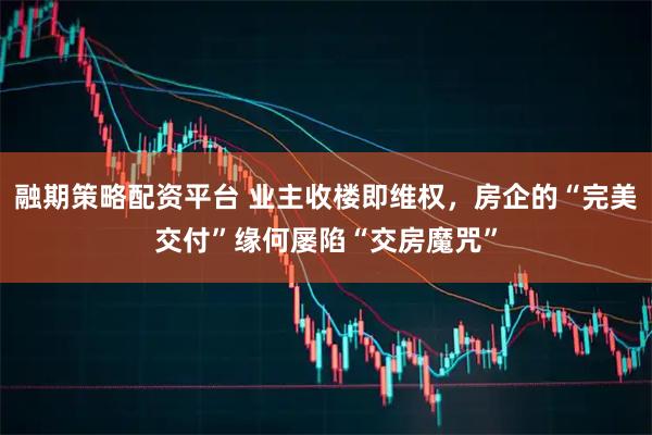 融期策略配资平台 业主收楼即维权，房企的“完美交付”缘何屡陷“交房魔咒”