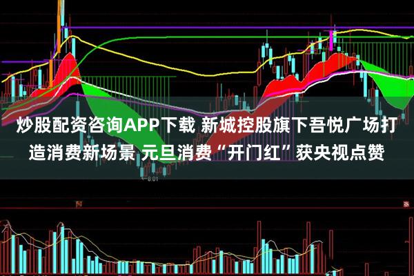 炒股配资咨询APP下载 新城控股旗下吾悦广场打造消费新场景 元旦消费“开门红”获央视点赞