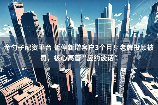 金勺子配资平台 暂停新增客户3个月！老牌投顾被罚，核心高管“应约谈话”