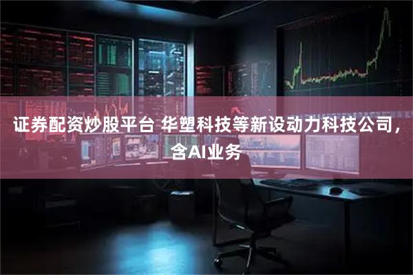 证券配资炒股平台 华塑科技等新设动力科技公司，含AI业务