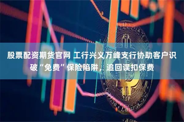 股票配资期货官网 工行兴义万峰支行协助客户识破“免费”保险陷阱，追回误扣保费