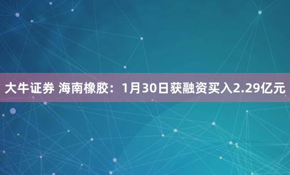 大牛证券 海南橡胶：1月30日获融资买入2.29亿元