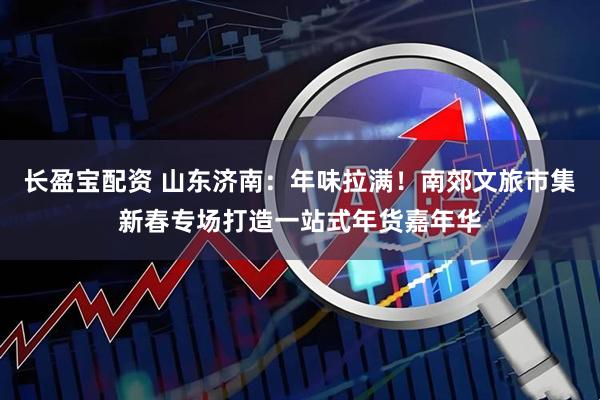 长盈宝配资 山东济南：年味拉满！南郊文旅市集新春专场打造一站式年货嘉年华