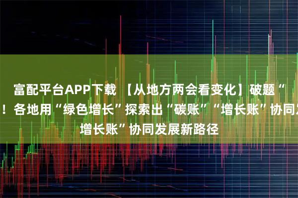 富配平台APP下载 【从地方两会看变化】破题“双碳”约束！各地用“绿色增长”探索出“碳账”“增长账”协同发展新路径