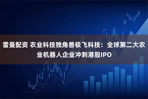雷曼配资 农业科技独角兽极飞科技：全球第二大农业机器人企业冲刺港股IPO