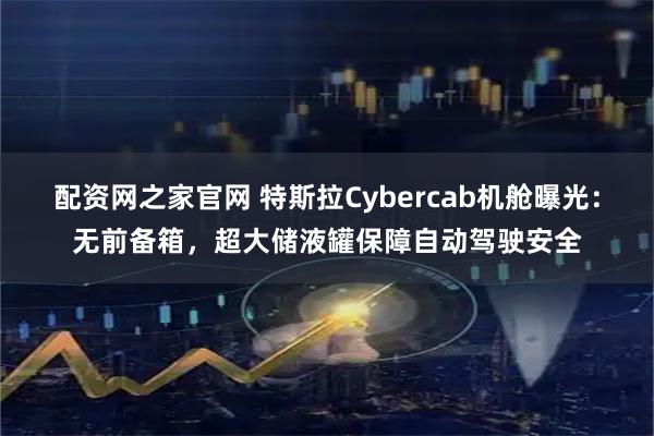 配资网之家官网 特斯拉Cybercab机舱曝光:无前备箱,超大储液罐保障自动驾驶安全
