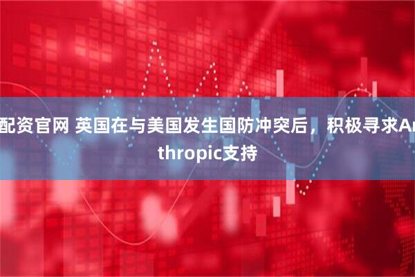 i配资官网 英国在与美国发生国防冲突后，积极寻求Anthropic支持
