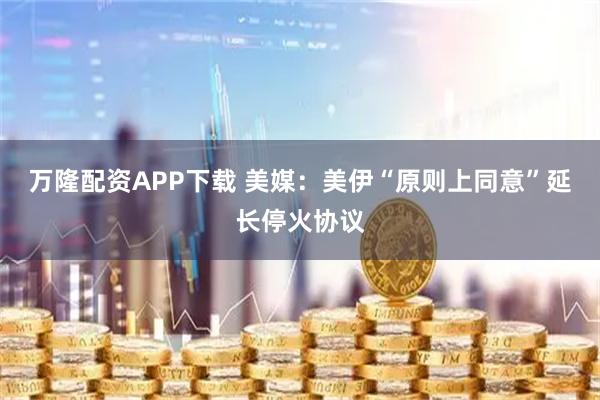 万隆配资APP下载 美媒：美伊“原则上同意”延长停火协议