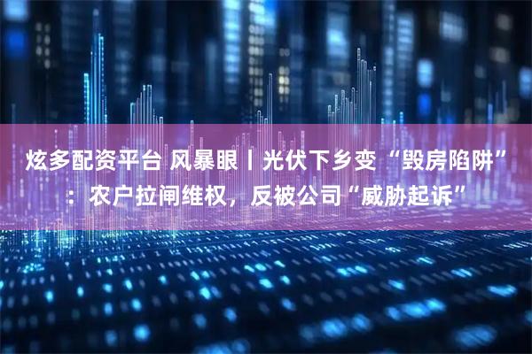 炫多配资平台 风暴眼丨光伏下乡变 “毁房陷阱”：农户拉闸维权，反被公司“威胁起诉”