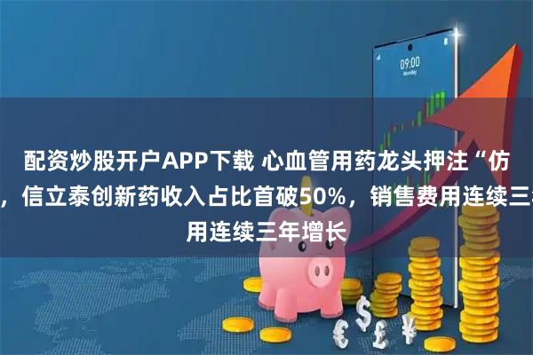 配资炒股开户APP下载 心血管用药龙头押注“仿转创”,信立泰创新药收入占比首破50%,销售费用连续三年增长