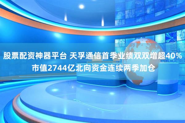 股票配资神器平台 天孚通信首季业绩双双增超40% 市值2744亿北向资金连续两季加仓