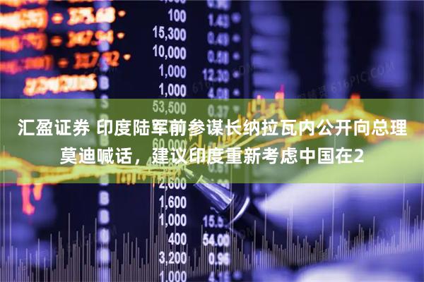 汇盈证券 印度陆军前参谋长纳拉瓦内公开向总理莫迪喊话，建议印度重新考虑中国在2
