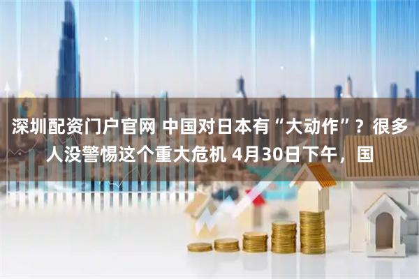 深圳配资门户官网 中国对日本有“大动作”？很多人没警惕这个重大危机 4月30日下午，国